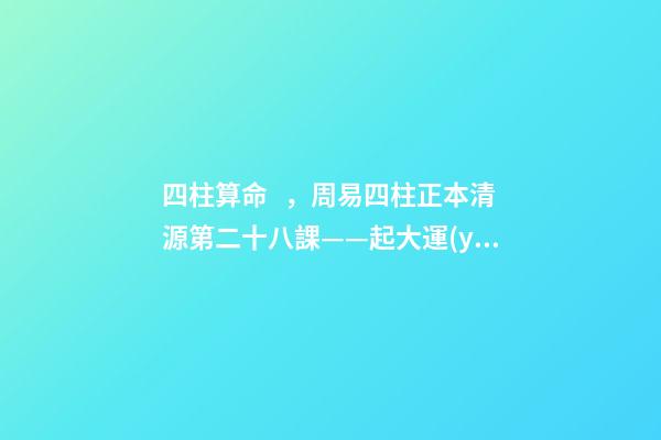 四柱算命，周易四柱正本清源第二十八課——起大運(yùn)